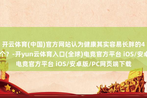 开云体育(中国)官方网站认为健康其实容易长胖的4个俗例，你占了几个？-开yun云体育入口(全球)电竞官方平台 iOS/安卓版/PC网页端下载