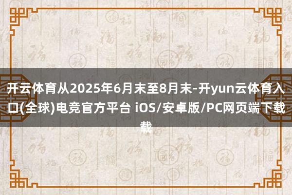 开云体育从2025年6月末至8月末-开yun云体育入口(全球)电竞官方平台 iOS/安卓版/PC网页端下载
