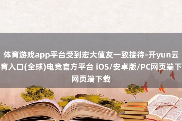 体育游戏app平台受到宏大值友一致接待-开yun云体育入口(全球)电竞官方平台 iOS/安卓版/PC网页端下载