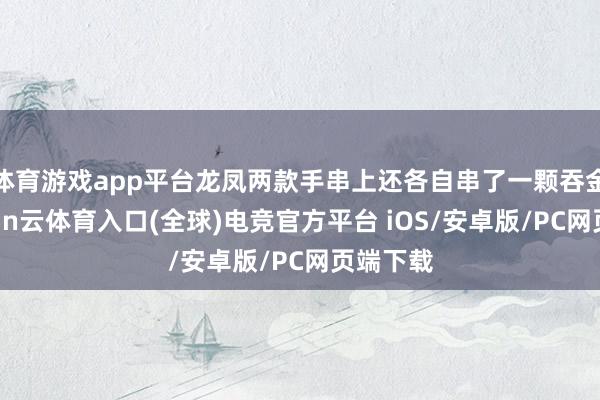 体育游戏app平台龙凤两款手串上还各自串了一颗吞金兽-开yun云体育入口(全球)电竞官方平台 iOS/安卓版/PC网页端下载