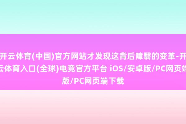 开云体育(中国)官方网站才发现这背后障翳的变革-开yun云体育入口(全球)电竞官方平台 iOS/安卓版/PC网页端下载