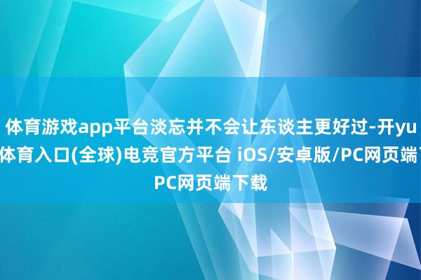 体育游戏app平台淡忘并不会让东谈主更好过-开yun云体育入口(全球)电竞官方平台 iOS/安卓版/PC网页端下载