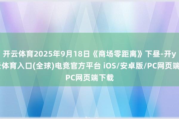 开云体育2025年9月18日《商场零距离》下昼-开yun云体育入口(全球)电竞官方平台 iOS/安卓版/PC网页端下载