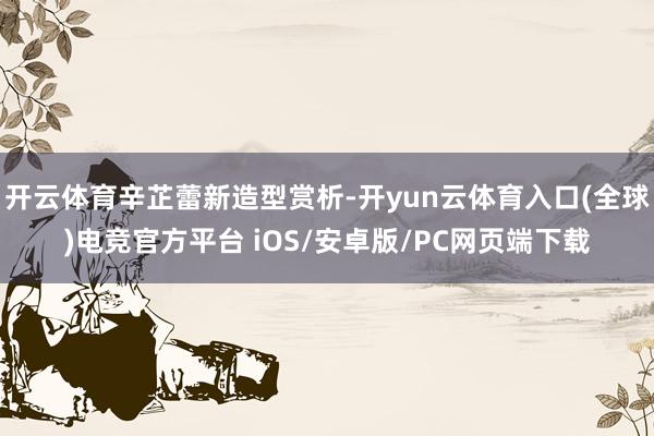 开云体育辛芷蕾新造型赏析-开yun云体育入口(全球)电竞官方平台 iOS/安卓版/PC网页端下载