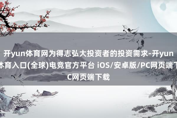 开yun体育网为得志弘大投资者的投资需求-开yun云体育入口(全球)电竞官方平台 iOS/安卓版/PC网页端下载