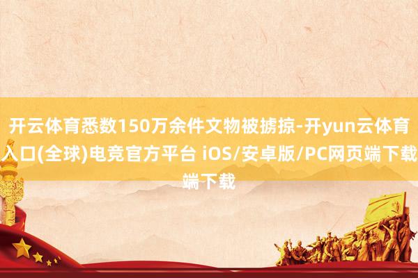 开云体育悉数150万余件文物被掳掠-开yun云体育入口(全球)电竞官方平台 iOS/安卓版/PC网页端下载