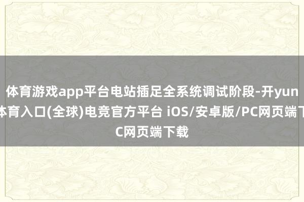 体育游戏app平台电站插足全系统调试阶段-开yun云体育入口(全球)电竞官方平台 iOS/安卓版/PC网页端下载