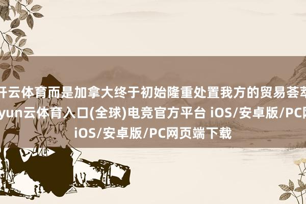 开云体育而是加拿大终于初始隆重处置我方的贸易荟萃度风险-开yun云体育入口(全球)电竞官方平台 iOS/安卓版/PC网页端下载
