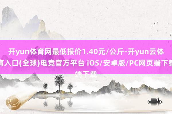 开yun体育网最低报价1.40元/公斤-开yun云体育入口(全球)电竞官方平台 iOS/安卓版/PC网页端下载