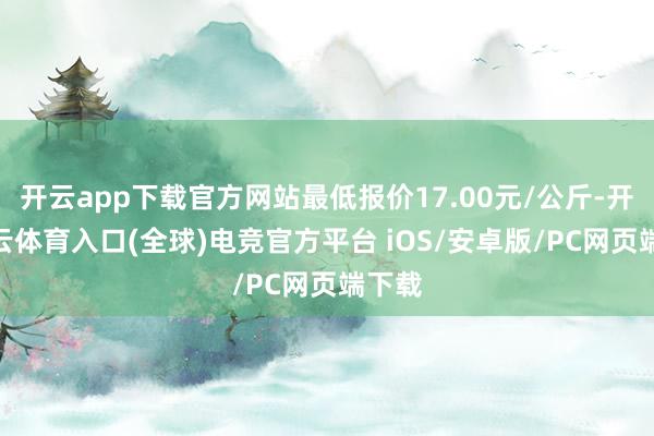 开云app下载官方网站最低报价17.00元/公斤-开yun云体育入口(全球)电竞官方平台 iOS/安卓版/PC网页端下载