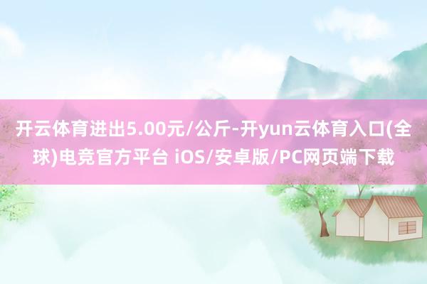 开云体育进出5.00元/公斤-开yun云体育入口(全球)电竞官方平台 iOS/安卓版/PC网页端下载