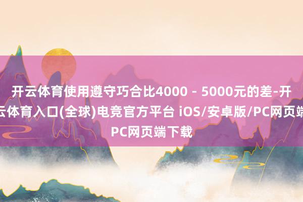 开云体育使用遵守巧合比4000 - 5000元的差-开yun云体育入口(全球)电竞官方平台 iOS/安卓版/PC网页端下载