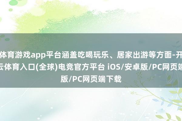 体育游戏app平台涵盖吃喝玩乐、居家出游等方面-开yun云体育入口(全球)电竞官方平台 iOS/安卓版/PC网页端下载