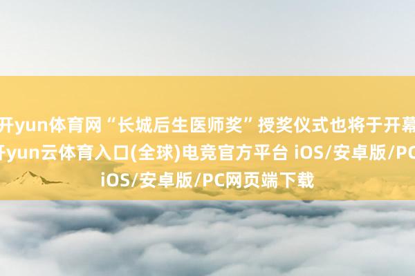 开yun体育网“长城后生医师奖”授奖仪式也将于开幕式中举行-开yun云体育入口(全球)电竞官方平台 iOS/安卓版/PC网页端下载