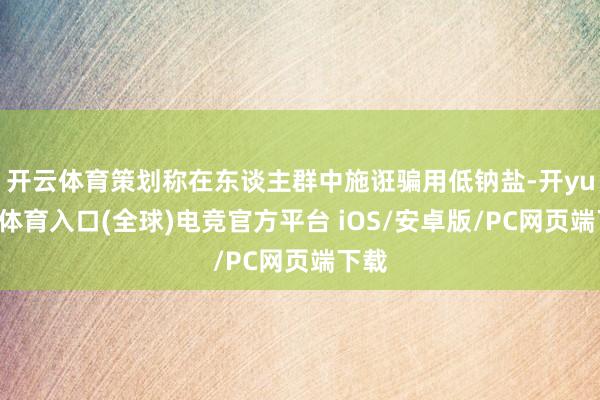 开云体育策划称在东谈主群中施诳骗用低钠盐-开yun云体育入口(全球)电竞官方平台 iOS/安卓版/PC网页端下载