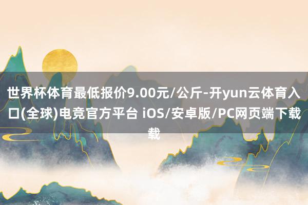 世界杯体育最低报价9.00元/公斤-开yun云体育入口(全球)电竞官方平台 iOS/安卓版/PC网页端下载