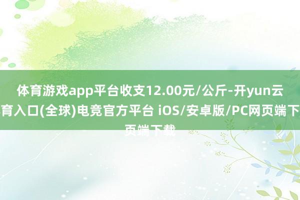 体育游戏app平台收支12.00元/公斤-开yun云体育入口(全球)电竞官方平台 iOS/安卓版/PC网页端下载