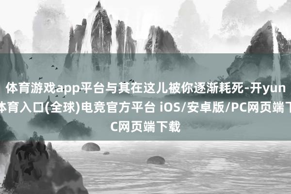 体育游戏app平台与其在这儿被你逐渐耗死-开yun云体育入口(全球)电竞官方平台 iOS/安卓版/PC网页端下载
