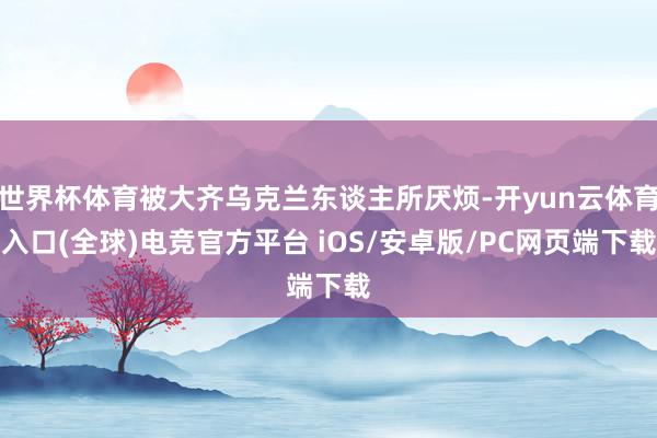 世界杯体育被大齐乌克兰东谈主所厌烦-开yun云体育入口(全球)电竞官方平台 iOS/安卓版/PC网页端下载