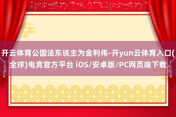 开云体育公国法东谈主为金利伟-开yun云体育入口(全球)电竞官方平台 iOS/安卓版/PC网页端下载