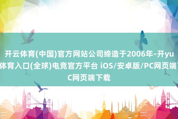 开云体育(中国)官方网站公司缔造于2006年-开yun云体育入口(全球)电竞官方平台 iOS/安卓版/PC网页端下载