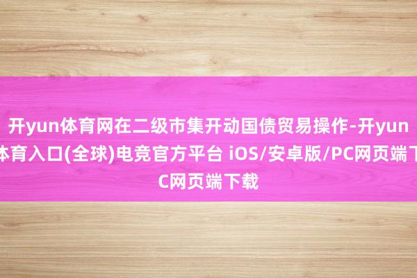 开yun体育网在二级市集开动国债贸易操作-开yun云体育入口(全球)电竞官方平台 iOS/安卓版/PC网页端下载
