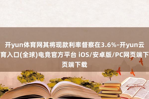 开yun体育网其将现款利率督察在3.6%-开yun云体育入口(全球)电竞官方平台 iOS/安卓版/PC网页端下载