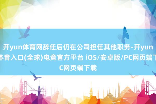 开yun体育网辞任后仍在公司担任其他职务-开yun云体育入口(全球)电竞官方平台 iOS/安卓版/PC网页端下载