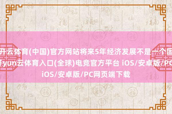 开云体育(中国)官方网站将来5年经济发展不是一个固定的数字-开yun云体育入口(全球)电竞官方平台 iOS/安卓版/PC网页端下载