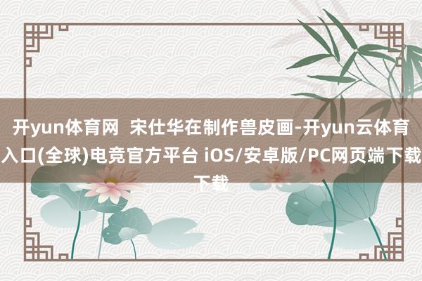 开yun体育网  宋仕华在制作兽皮画-开yun云体育入口(全球)电竞官方平台 iOS/安卓版/PC网页端下载