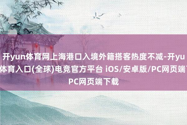开yun体育网上海港口入境外籍搭客热度不减-开yun云体育入口(全球)电竞官方平台 iOS/安卓版/PC网页端下载