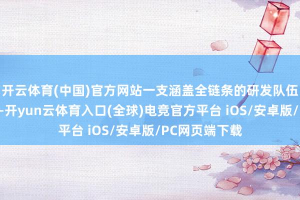 开云体育(中国)官方网站一支涵盖全链条的研发队伍飞速搭建起来-开yun云体育入口(全球)电竞官方平台 iOS/安卓版/PC网页端下载