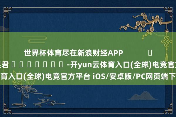 世界杯体育尽在新浪财经APP            						包袱剪辑：卢昱君 							-开yun云体育入口(全球)电竞官方平台 iOS/安卓版/PC网页端下载