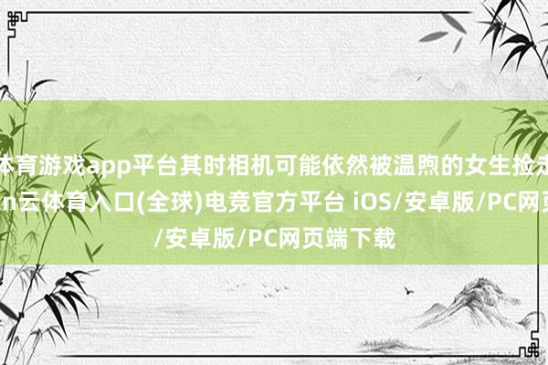 体育游戏app平台其时相机可能依然被温煦的女生捡走了-开yun云体育入口(全球)电竞官方平台 iOS/安卓版/PC网页端下载