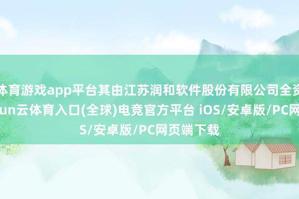 体育游戏app平台其由江苏润和软件股份有限公司全资抓股-开yun云体育入口(全球)电竞官方平台 iOS/安卓版/PC网页端下载