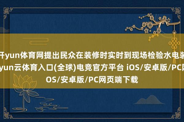 开yun体育网提出民众在装修时实时到现场检验水电装置情况-开yun云体育入口(全球)电竞官方平台 iOS/安卓版/PC网页端下载