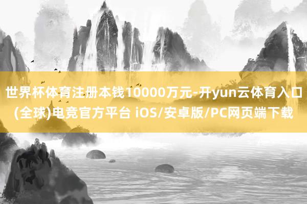 世界杯体育注册本钱10000万元-开yun云体育入口(全球)电竞官方平台 iOS/安卓版/PC网页端下载