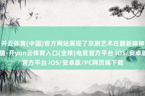 开云体育(中国)官方网站展现了京剧艺术在翻新精神传承中的特有价值-开yun云体育入口(全球)电竞官方平台 iOS/安卓版/PC网页端下载