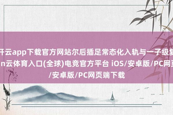开云app下载官方网站尔后插足常态化入轨与一子级复用-开yun云体育入口(全球)电竞官方平台 iOS/安卓版/PC网页端下载