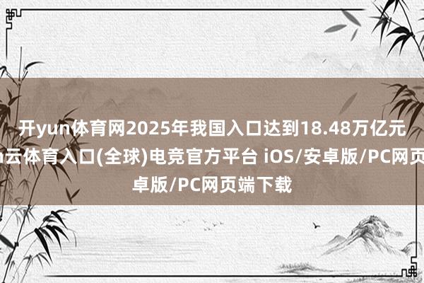 开yun体育网2025年我国入口达到18.48万亿元-开yun云体育入口(全球)电竞官方平台 iOS/安卓版/PC网页端下载