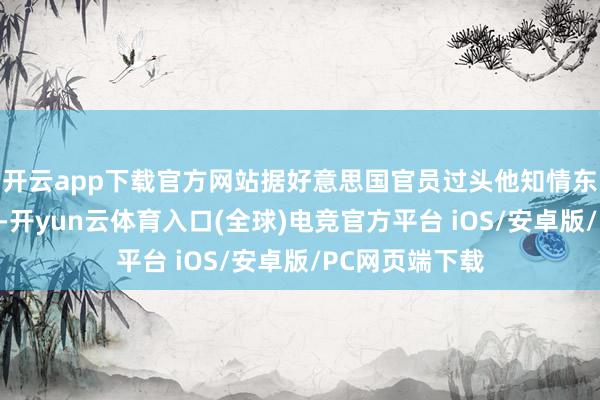 开云app下载官方网站据好意思国官员过头他知情东谈主士的音尘-开yun云体育入口(全球)电竞官方平台 iOS/安卓版/PC网页端下载