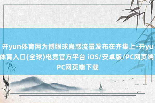 开yun体育网为博眼球蛊惑流量发布在齐集上-开yun云体育入口(全球)电竞官方平台 iOS/安卓版/PC网页端下载