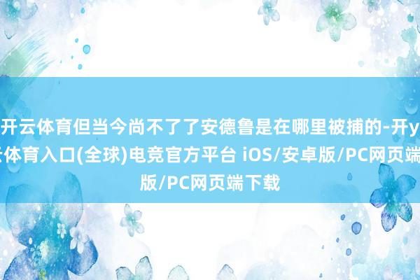 开云体育但当今尚不了了安德鲁是在哪里被捕的-开yun云体育入口(全球)电竞官方平台 iOS/安卓版/PC网页端下载