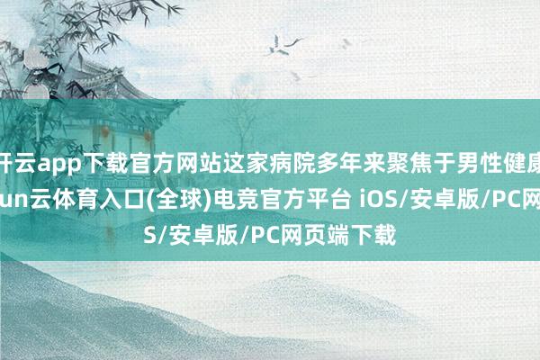 开云app下载官方网站这家病院多年来聚焦于男性健康限制-开yun云体育入口(全球)电竞官方平台 iOS/安卓版/PC网页端下载