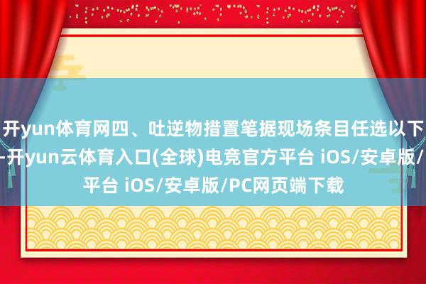 开yun体育网四、吐逆物措置笔据现场条目任选以下要领中的一种-开yun云体育入口(全球)电竞官方平台 iOS/安卓版/PC网页端下载