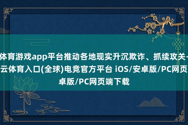 体育游戏app平台推动各地现实升沉欺诈、抓续攻关-开yun云体育入口(全球)电竞官方平台 iOS/安卓版/PC网页端下载